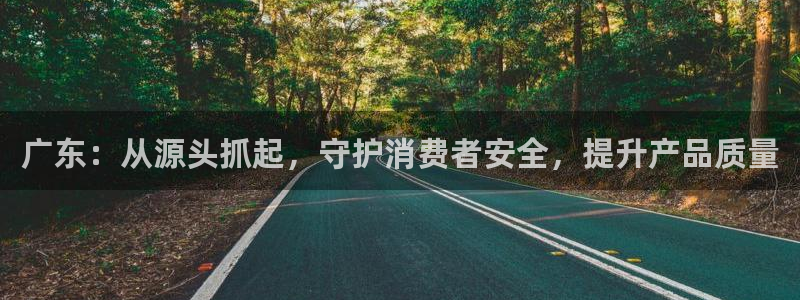 众腾娱乐文化怎么样：广东：从源头抓起，守护消费者安全，提升产