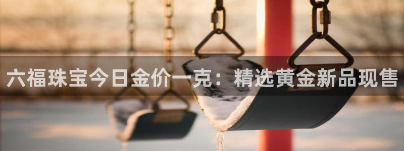 楚雄众腾娱乐在哪里：六福珠宝今日金价一克：精选黄金新品现售