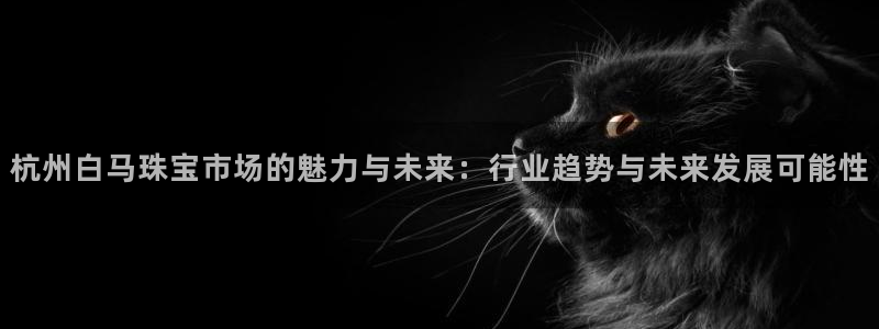 众腾娱乐下7O777：杭州白马珠宝市场的魅力与未来：行业趋势