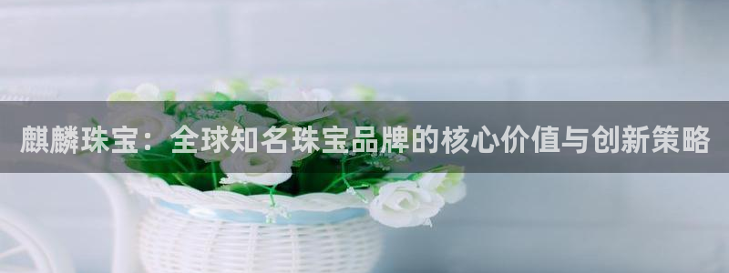 众腾娱乐平台官网入口：麒麟珠宝：全球知名珠宝品牌的核心价值与