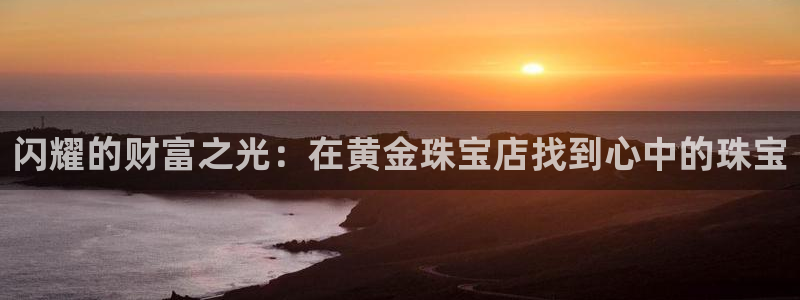 腾耀娱乐众320059：闪耀的财富之光：在黄金珠宝店找到心中